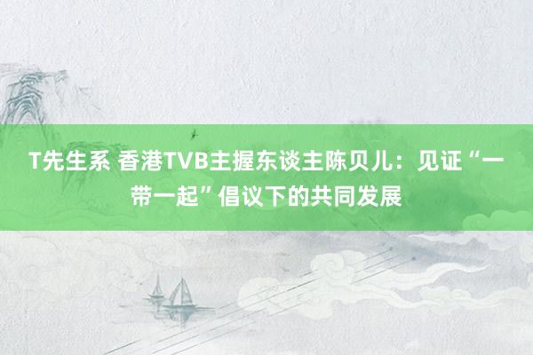 T先生系 香港TVB主握东谈主陈贝儿：见证“一带一起”倡议下的共同发展