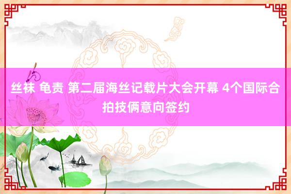 丝袜 龟责 第二届海丝记载片大会开幕 4个国际合拍技俩意向签约