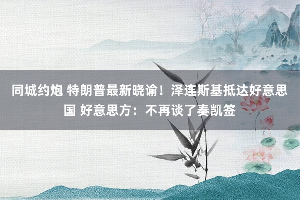 同城约炮 特朗普最新晓谕！泽连斯基抵达好意思国 好意思方：不再谈了奏凯签