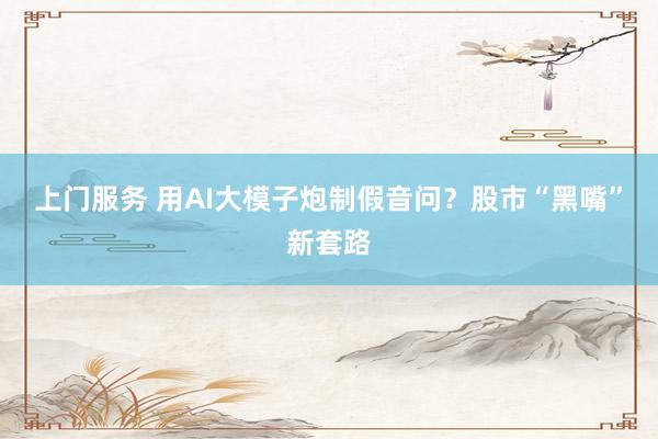 上门服务 用AI大模子炮制假音问？股市“黑嘴”新套路