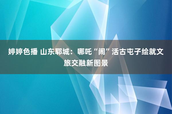 婷婷色播 山东郓城：哪吒“闹”活古屯子绘就文旅交融新图景