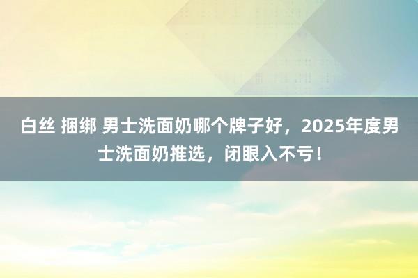 白丝 捆绑 男士洗面奶哪个牌子好，2025年度男士洗面奶推选，闭眼入不亏！