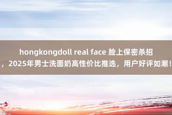 hongkongdoll real face 脸上保密杀招，2025年男士洗面奶高性价比推选，用户好评如潮！
