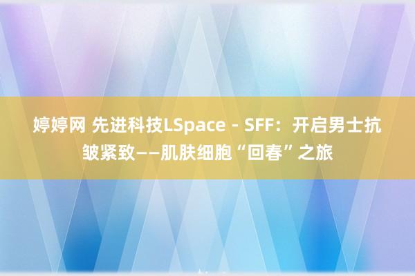 婷婷网 先进科技LSpace - SFF：开启男士抗皱紧致——肌肤细胞“回春”之旅