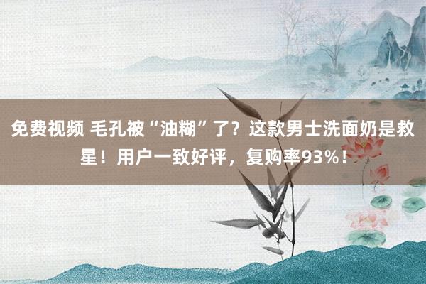 免费视频 毛孔被“油糊”了？这款男士洗面奶是救星！用户一致好评，复购率93%！