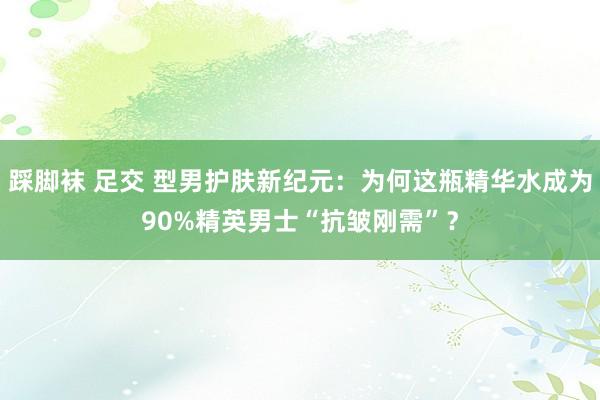 踩脚袜 足交 型男护肤新纪元：为何这瓶精华水成为90%精英男士“抗皱刚需”？