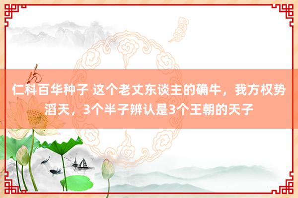 仁科百华种子 这个老丈东谈主的确牛，我方权势滔天，3个半子辨认是3个王朝的天子