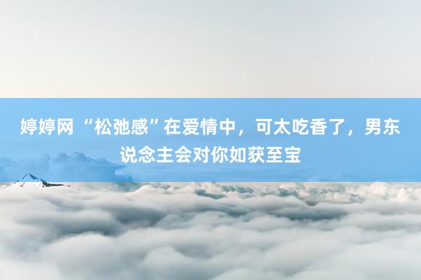 婷婷网 “松弛感”在爱情中，可太吃香了，男东说念主会对你如获至宝