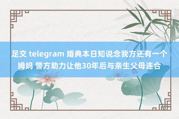 足交 telegram 婚典本日知说念我方还有一个姆妈 警方助力让他30年后与亲生父母连合