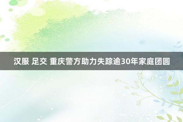 汉服 足交 重庆警方助力失踪逾30年家庭团圆