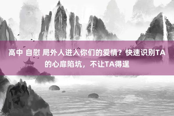高中 自慰 局外人进入你们的爱情？快速识别TA的心扉陷坑，不让TA得逞