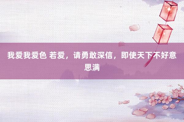 我爱我爱色 若爱，请勇敢深信，即使天下不好意思满