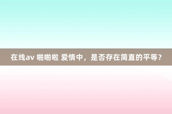 在线av 啪啪啦 爱情中，是否存在简直的平等？