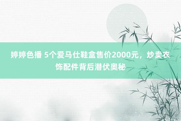 婷婷色播 5个爱马仕鞋盒售价2000元，炒卖衣饰配件背后潜伏奥秘