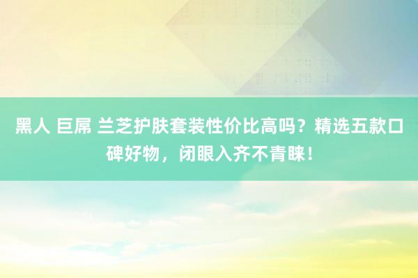 黑人 巨屌 兰芝护肤套装性价比高吗？精选五款口碑好物，闭眼入齐不青睐！