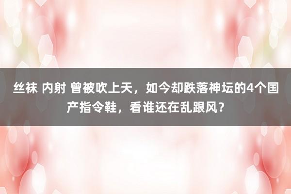 丝袜 内射 曾被吹上天，如今却跌落神坛的4个国产指令鞋，看谁还在乱跟风？