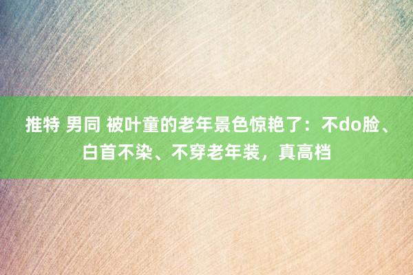 推特 男同 被叶童的老年景色惊艳了：不do脸、白首不染、不穿老年装，真高档