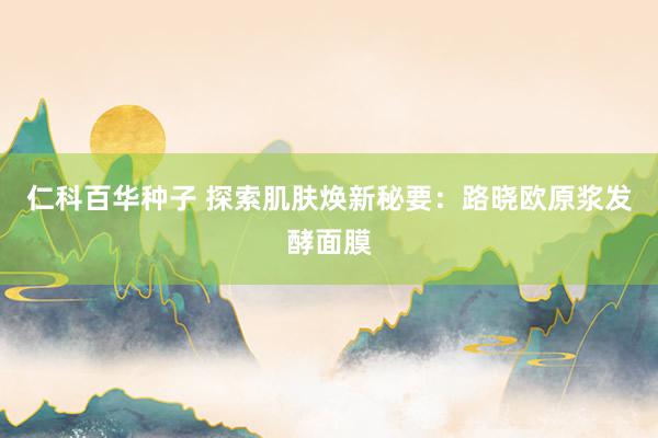 仁科百华种子 探索肌肤焕新秘要：路晓欧原浆发酵面膜