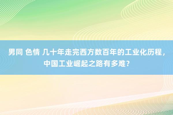 男同 色情 几十年走完西方数百年的工业化历程，中国工业崛起之路有多难？