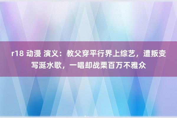 r18 动漫 演义：教父穿平行界上综艺，遭叛变写涎水歌，一唱却战栗百万不雅众