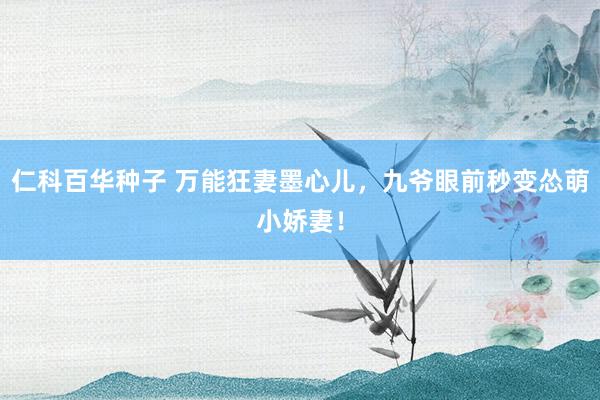 仁科百华种子 万能狂妻墨心儿，九爷眼前秒变怂萌小娇妻！