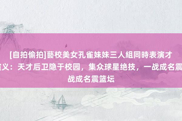 [自拍偷拍]藝校美女孔雀妹妹三人組同時表演才藝 演义：天才后卫隐于校园，集众球星绝技，一战成名震篮坛