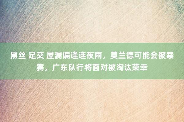 黑丝 足交 屋漏偏逢连夜雨，莫兰德可能会被禁赛，广东队行将面对被淘汰荣幸