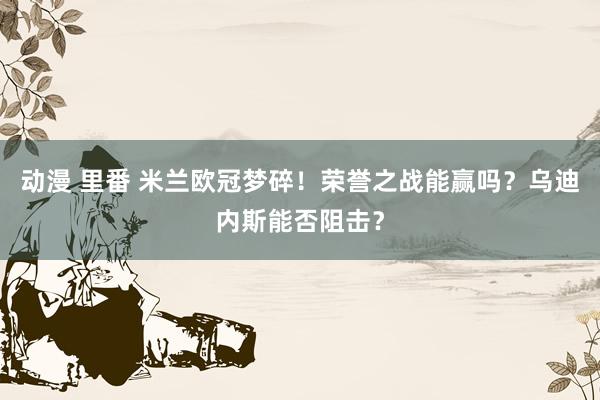 动漫 里番 米兰欧冠梦碎！荣誉之战能赢吗？乌迪内斯能否阻击？