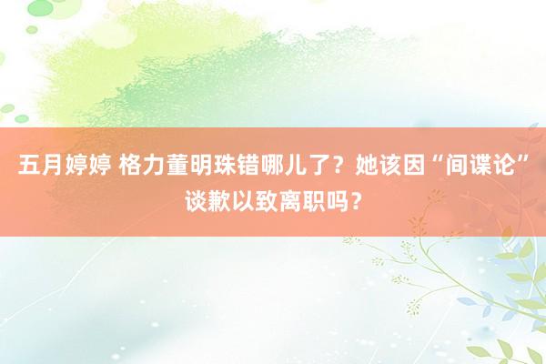五月婷婷 格力董明珠错哪儿了？她该因“间谍论”谈歉以致离职吗？