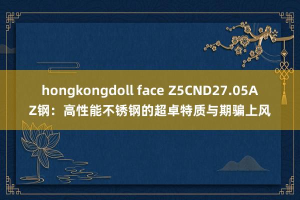 hongkongdoll face Z5CND27.05AZ钢：高性能不锈钢的超卓特质与期骗上风