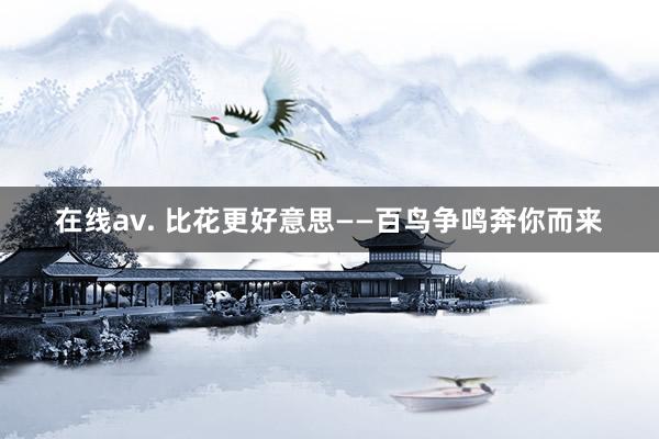 在线av. 比花更好意思——百鸟争鸣奔你而来