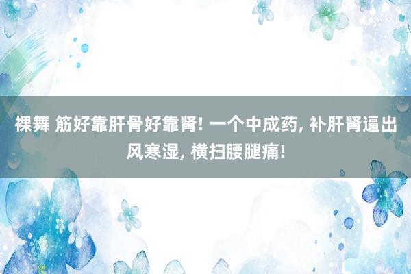 裸舞 筋好靠肝骨好靠肾! 一个中成药， 补肝肾逼出风寒湿， 横扫腰腿痛!