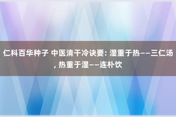 仁科百华种子 中医清干冷诀要: 湿重于热——三仁汤， 热重于湿——连朴饮