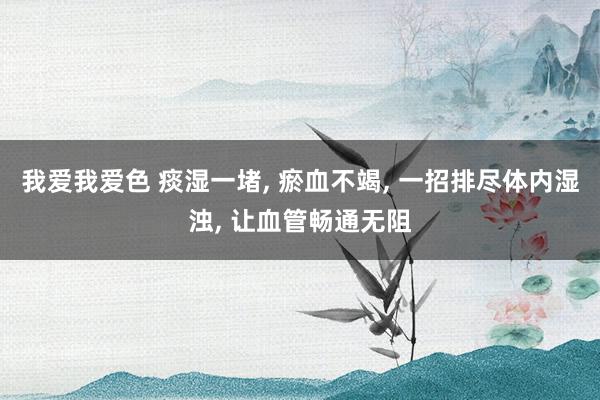 我爱我爱色 痰湿一堵， 瘀血不竭， 一招排尽体内湿浊， 让血管畅通无阻