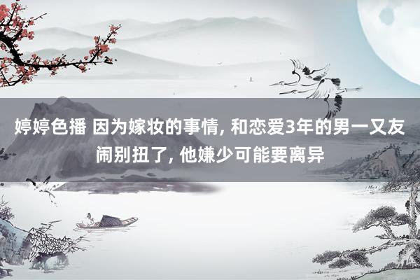 婷婷色播 因为嫁妆的事情， 和恋爱3年的男一又友闹别扭了， 他嫌少可能要离异