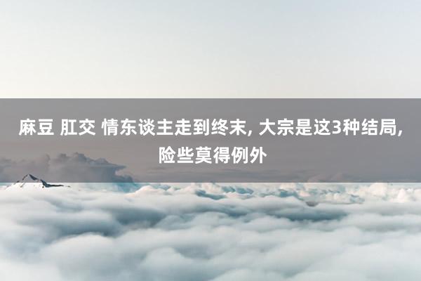 麻豆 肛交 情东谈主走到终末， 大宗是这3种结局， 险些莫得例外