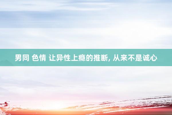 男同 色情 让异性上瘾的推断， 从来不是诚心