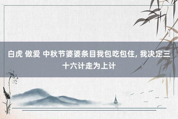 白虎 做爱 中秋节婆婆条目我包吃包住， 我决定三十六计走为上计