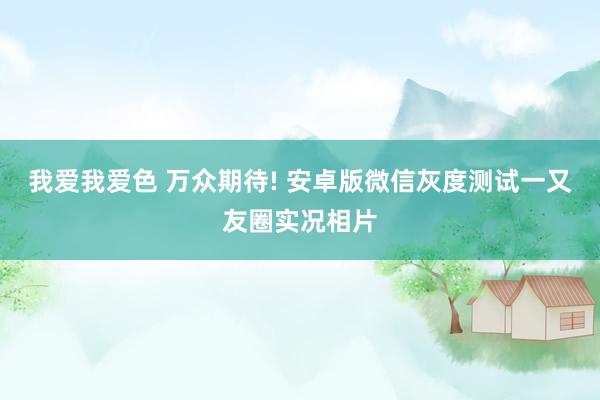 我爱我爱色 万众期待! 安卓版微信灰度测试一又友圈实况相片