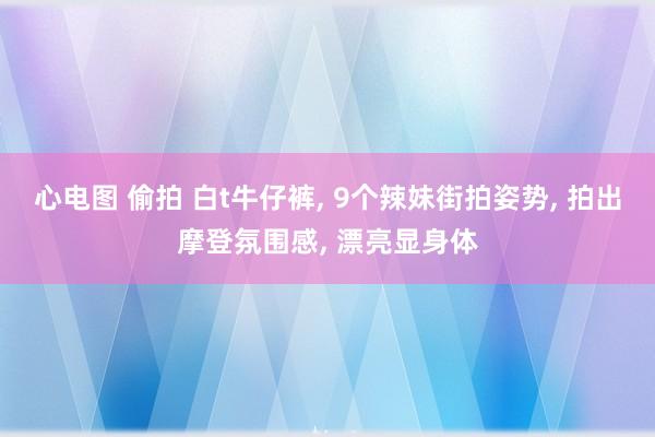 心电图 偷拍 白t牛仔裤， 9个辣妹街拍姿势， 拍出摩登氛围感， 漂亮显身体