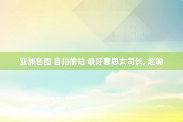 亚洲色图 自拍偷拍 最好意思女司长， 赵聪