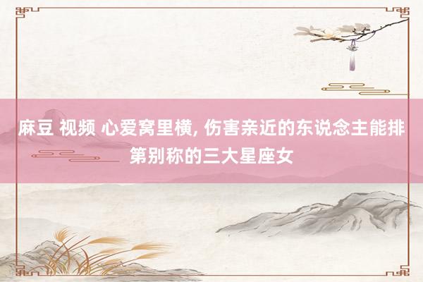 麻豆 视频 心爱窝里横， 伤害亲近的东说念主能排第别称的三大星座女