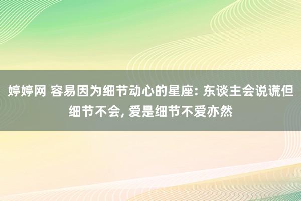 婷婷网 容易因为细节动心的星座: 东谈主会说谎但细节不会， 爱是细节不爱亦然