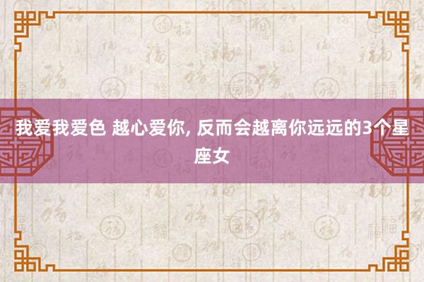 我爱我爱色 越心爱你， 反而会越离你远远的3个星座女