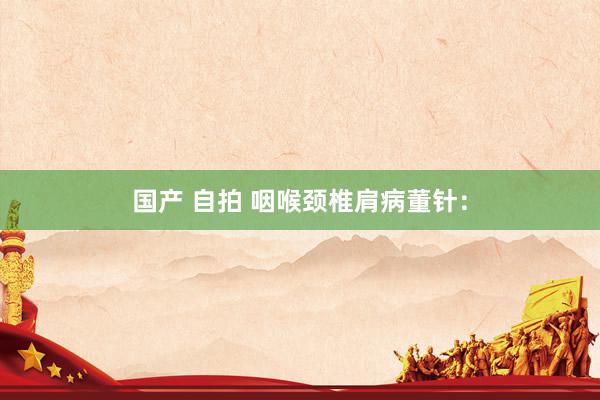 国产 自拍 咽喉颈椎肩病董针：