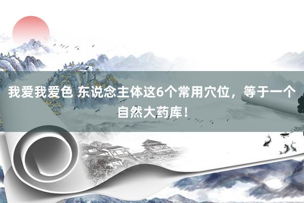 我爱我爱色 东说念主体这6个常用穴位，等于一个自然大药库！
