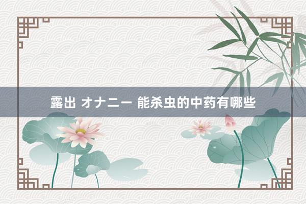 露出 オナニー 能杀虫的中药有哪些