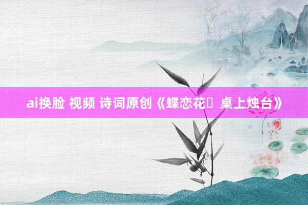 ai换脸 视频 诗词原创《蝶恋花・桌上烛台》