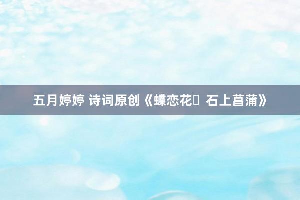 五月婷婷 诗词原创《蝶恋花・石上菖蒲》