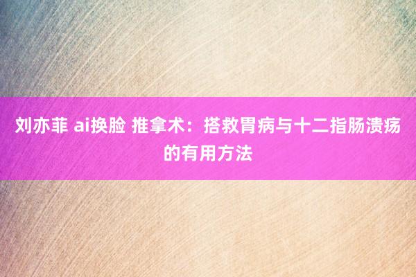 刘亦菲 ai换脸 推拿术：搭救胃病与十二指肠溃疡的有用方法